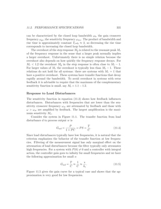 11.2. PERFORMANCE SPECIFICATIONS 331
can be characterized by the closed loop bandwidth ωb, the gain crossover
frequency ωgc, the sensitivity frequency ωms. The product of bandwidth and
rise time is approximately constant Trωb ≈ 2, so decreasing the rise time
corresponds to increasing the closed loop bandwidth.
The overshoot of the step response Mp is related to the resonant peak Mr
of the frequency response in the sense that a larger peak normally implies
a larger overshoot. Unfortunately there is no simple relation because the
overshoot also depends on how quickly the frequency response decays. For
Mr < 1.2 the overshoot Mp in the step response is often close to Mr − 1.
For larger values of Mr the overshoot is typically less than Mr − 1. These
relations do not hold for all systems: there are systems with Mr = 1 that
have a positive overshoot. These systems have transfer functions that decay
rapidly around the bandwidth. To avoid overshoot in systems with error
feedback it is advisable to require that the maximum of the complementary
sensitivity function is small, say Mt = 1.1 − 1.2.
Response to Load Disturbances
The sensitivity function in equation (11.3) shows how feedback inﬂuences
disturbances. Disturbances with frequencies that are lower than the sen-
sitivity crossover frequency ωsc are attenuated by feedback and those with
ω > ωsc are ampliﬁed by feedback. The largest ampliﬁcation is the maxi-
mum sensitivity Ms.
Consider the system in Figure 11.1. The transfer function from load
disturbance d to process output w is
Gwd =
P
1 + PC
= PS =
T
C
. (11.4)
Since load disturbances typically have low frequencies, it is natural that the
criterion emphasizes the behavior of the transfer function at low frequen-
cies. Filtering of the measurement signal has only marginal eﬀect on the
attenuation of load disturbances because the ﬁlter typically only attenuates
high frequencies. For a system with P(0) = 0 and a controller with integral
action, the controller gain goes to inﬁnity for small frequencies and we have
the following approximation for small s:
Gwd =
T
C
≈
1
C
≈
s
ki
. (11.5)
Figure 11.5 gives the gain curve for a typical case and shows that the ap-
proximation is very good for low frequencies.
 
