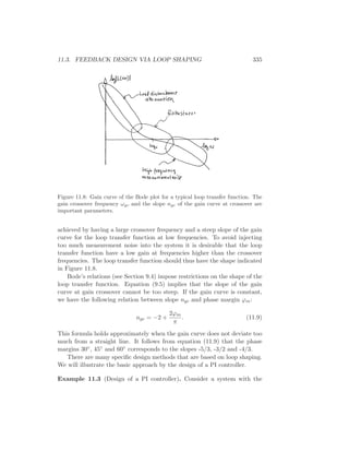 11.3. FEEDBACK DESIGN VIA LOOP SHAPING 335
Figure 11.8: Gain curve of the Bode plot for a typical loop transfer function. The
gain crossover frequency ωgc and the slope ngc of the gain curve at crossover are
important parameters.
achieved by having a large crossover frequency and a steep slope of the gain
curve for the loop transfer function at low frequencies. To avoid injecting
too much measurement noise into the system it is desirable that the loop
transfer function have a low gain at frequencies higher than the crossover
frequencies. The loop transfer function should thus have the shape indicated
in Figure 11.8.
Bode’s relations (see Section 9.4) impose restrictions on the shape of the
loop transfer function. Equation (9.5) implies that the slope of the gain
curve at gain crossover cannot be too steep. If the gain curve is constant,
we have the following relation between slope ngc and phase margin ϕm:
ngc = −2 +
2ϕm
π
. (11.9)
This formula holds approximately when the gain curve does not deviate too
much from a straight line. It follows from equation (11.9) that the phase
margins 30◦, 45◦ and 60◦ corresponds to the slopes -5/3, -3/2 and -4/3.
There are many speciﬁc design methods that are based on loop shaping.
We will illustrate the basic approach by the design of a PI controller.
Example 11.3 (Design of a PI controller). Consider a system with the
 