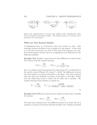 350 CHAPTER 12. ROBUST PERFORMANCE
Figure 12.2: Representation of system with additive (left), multiplicative (mid-
dle) and feedback uncertainties (right). The nominal system is P systems and δ
represents the uncertainties.
When are Two Systems Similar
A fundamental issue is to determine when two systems are close. This
seemingly innocent problem is not as simple as it may appear. A naive idea
is to say that two systems are close if their open loop responses are close.
Even if this appears natural, there are complications as is illustrated by the
following examples.
Example 12.2 (Similar in open loop but large diﬀerences in closed loop).
The systems with the transfer functions
P1(s) =
100
s + 1
, P2(s) =
100
(s + 1)(sT + 1)2
have very similar open loop responses for small values of T, as illustrated in
the top left corner of Figure 12.3, where T = 0.025. The diﬀerences between
the step responses are barely noticeable in the ﬁgure. The step responses
with unit gain error feedback are shown in the ﬁgure to the right. Notice
that one closed loop system is stable and the other one is unstable. The
transfer functions from reference to output are
T1 =
100
s + 101
T2 =
1161600
(s + 83.93)(s2 − 2.92s + 1925.37)
.
∇
Example 12.3 (Diﬀerent in open loop but similar in closed loop). Consider
the systems
P1(s) =
100
s + 1
, P2(s) =
100
s − 1
.
The open loop responses have very diﬀerent because P1 is stable and P2 is
unstable, as shown in the bottom left plot in Figure 12.3. Closing a feedback
 