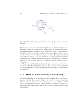 352 CHAPTER 12. ROBUST PERFORMANCE
Figure 12.4: Geometric interpretation of the distance d(P1, P2) between two transfer
functions.
The distance has a nice geometric interpretation, as shown in Figure 12.4,
where the Nyquist plots of P1 and P2 are projected on the Riemann sphere.
The Riemann sphere is located above the complex plane. It has diameter
1 and its south pole is at the origin of the complex plane. Points in the
complex plane are projected onto the sphere by a line through the point and
the north pole (Figure 12.4). The distance dν(P1, P2) is simply the shortest
chordal distance between the projections of the Nyquist curves. Since the
diameter of the Riemann sphere is 1, it follows that the distance is never
larger than 1.
The distance dν(P1, P2) is similar to |P1−P2| when the transfer functions
are small, but very diﬀerent when |P1| and |P2| are large. It is also related
to the behavior of the systems under unit feedback as will be discussed in
Section 12.6.
12.2 Stability in the Presence of Uncertainty
We begin by considering the problem of robust stability: when can we show
that the stability of a system is robust with respect to process variations.
This is an important question since the potential for instability is one of
the main drawbacks of feedback. Hence we want to ensure that even if we
have small inaccuracies in our model, we can still guarantee stability and
performance.
 