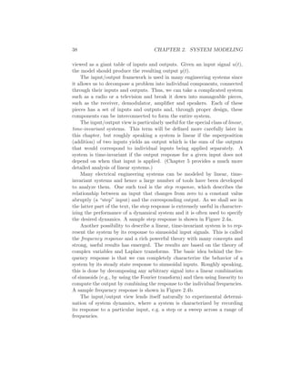 38 CHAPTER 2. SYSTEM MODELING
viewed as a giant table of inputs and outputs. Given an input signal u(t),
the model should produce the resulting output y(t).
The input/output framework is used in many engineering systems since
it allows us to decompose a problem into individual components, connected
through their inputs and outputs. Thus, we can take a complicated system
such as a radio or a television and break it down into manageable pieces,
such as the receiver, demodulator, ampliﬁer and speakers. Each of these
pieces has a set of inputs and outputs and, through proper design, these
components can be interconnected to form the entire system.
The input/output view is particularly useful for the special class of linear,
time-invariant systems. This term will be deﬁned more carefully later in
this chapter, but roughly speaking a system is linear if the superposition
(addition) of two inputs yields an output which is the sum of the outputs
that would correspond to individual inputs being applied separately. A
system is time-invariant if the output response for a given input does not
depend on when that input is applied. (Chapter 5 provides a much more
detailed analysis of linear systems.)
Many electrical engineering systems can be modeled by linear, time-
invariant systems and hence a large number of tools have been developed
to analyze them. One such tool is the step response, which describes the
relationship between an input that changes from zero to a constant value
abruptly (a “step” input) and the corresponding output. As we shall see in
the latter part of the text, the step response is extremely useful in character-
izing the performance of a dynamical system and it is often used to specify
the desired dynamics. A sample step response is shown in Figure 2.4a.
Another possibility to describe a linear, time-invariant system is to rep-
resent the system by its response to sinusoidal input signals. This is called
the frequency response and a rich powerful theory with many concepts and
strong, useful results has emerged. The results are based on the theory of
complex variables and Laplace transforms. The basic idea behind the fre-
quency response is that we can completely characterize the behavior of a
system by its steady state response to sinusoidal inputs. Roughly speaking,
this is done by decomposing any arbitrary signal into a linear combination
of sinusoids (e.g., by using the Fourier transform) and then using linearity to
compute the output by combining the response to the individual frequencies.
A sample frequency response is shown in Figure 2.4b.
The input/output view lends itself naturally to experimental determi-
nation of system dynamics, where a system is characterized by recording
its response to a particular input, e.g. a step or a sweep across a range of
frequencies.
 