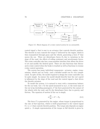 78 CHAPTER 3. EXAMPLES
Gears &
Actuator
vr
Controller
Body
Throttle &
Engine
Fd
v
cancel
resume/accel
set/decel
on/oﬀ
Human
Interface
T F
u
Wheels
Figure 3.1: Block diagram of a cruise control system for an automobile.
control signal u that is sent to an actuator that controls throttle position.
The throttle in turn controls the torque T delivered by the engine, which is
then transmitted through gears and the wheels, generating a force F that
moves the car. There are disturbance forces Fd due to variations in the
slope of the road, the eﬀects of rolling resistance and aerodynamic forces.
The cruise controller also has a man-machine interface that allows the driver
to set and modify the desired speed. There are also functions that discon-
nects cruise control when the brake is touched as well as functions to resume
cruise control operation.
The system has many individual components—actuator, engine, trans-
mission, wheels and car body—and a detailed model can be very compli-
cated. In spite of this, the model required to design the cruise controller can
be quite simple. In essence the model should describe how the car’s speed
is inﬂuenced by the slope of the road and the control signal u that drives
the throttle actuator.
To model the system, it is natural to start with a momentum balance
for the car body. Let v be the speed measured in m/s, m the total mass of
the car in kg (including passengers), F the force generated by the contact of
the wheels with the road, and Fd the disturbance force due to gravity and
friction. The equation of motion of the car is simply
m
dv
dt
= F − Fd. (3.1)
The force F is generated by the engine, whose torque is proportional to
the rate of fuel injection, which is itself proportional to the control signal
0 ≤ u ≤ 1 that controls throttle position. The torque also depends on engine
speed ω. A simple representation of the torque at full throttle is given by
 