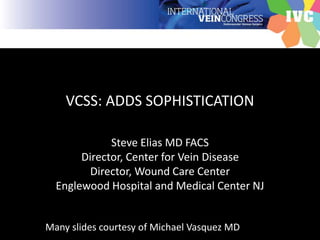 VCSS: ADDS SOPHISTICATION
Steve Elias MD FACS
Director, Center for Vein Disease
Director, Wound Care Center
Englewood Hospital and Medical Center NJ
Many slides courtesy of Michael Vasquez MD
 