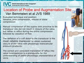 Location of Probe and Augmentation Site
Van Bemmelen et al JVS 1989
Evaluated technique and position:
Valsalva, prox compression, release of distal
compression
Manual compression of the supine limb proximal to the
transducer site did not result in closure of the valve
but rather in reflux during the entire compression
followed by cessation of flow
The deflation of a cuff distal to the transducer is the
most reliable maneuver to obtain sustained
closure of the valve with physiologic transvalvular
pressure gradients.
The correct and consistent translation of reflux into
valve incompetence is a prerequisite for the
understanding of patho-physiologic characteristics of
veins
 