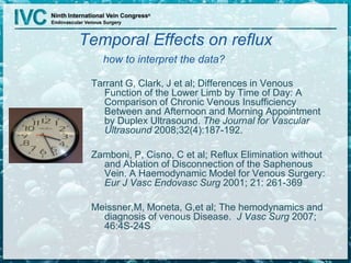 Temporal Effects on reflux
how to interpret the data?
Tarrant G, Clark, J et al; Differences in Venous
Function of the Lower Limb by Time of Day: A
Comparison of Chronic Venous Insufficiency
Between and Afternoon and Morning Appointment
by Duplex Ultrasound. The Journal for Vascular
Ultrasound 2008;32(4):187-192.
Zamboni, P, Cisno, C et al; Reflux Elimination without
and Ablation of Disconnection of the Saphenous
Vein. A Haemodynamic Model for Venous Surgery:
Eur J Vasc Endovasc Surg 2001; 21: 261-369
Meissner,M, Moneta, G,et al; The hemodynamics and
diagnosis of venous Disease. J Vasc Surg 2007;
46:4S-24S
 