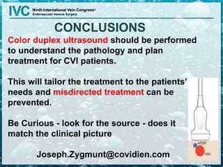 CONCLUSIONS
Color duplex ultrasound should be performed
to understand the pathology and plan
treatment for CVI patients.
This will tailor the treatment to the patients’
needs and misdirected treatment can be
prevented.
Be Curious - look for the source - does it
match the clinical picture
Joseph.Zygmunt@covidien.com
 
