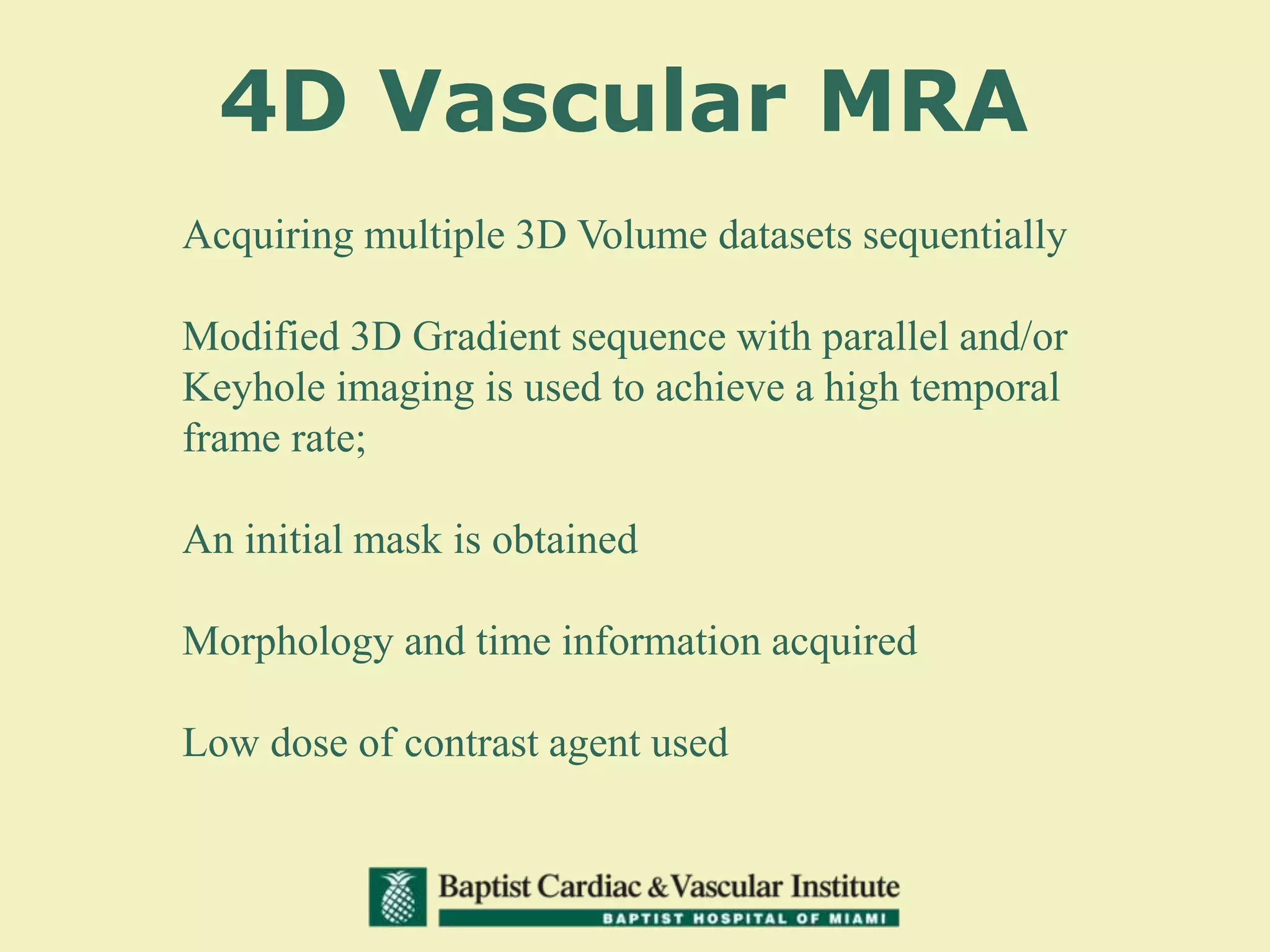 4D Vascular MRA
Acquiring multiple 3D Volume datasets sequentially
Modified 3D Gradient sequence with parallel and/or
Keyhole imaging is used to achieve a high temporal
frame rate;
An initial mask is obtained
Morphology and time information acquired
Low dose of contrast agent used
 