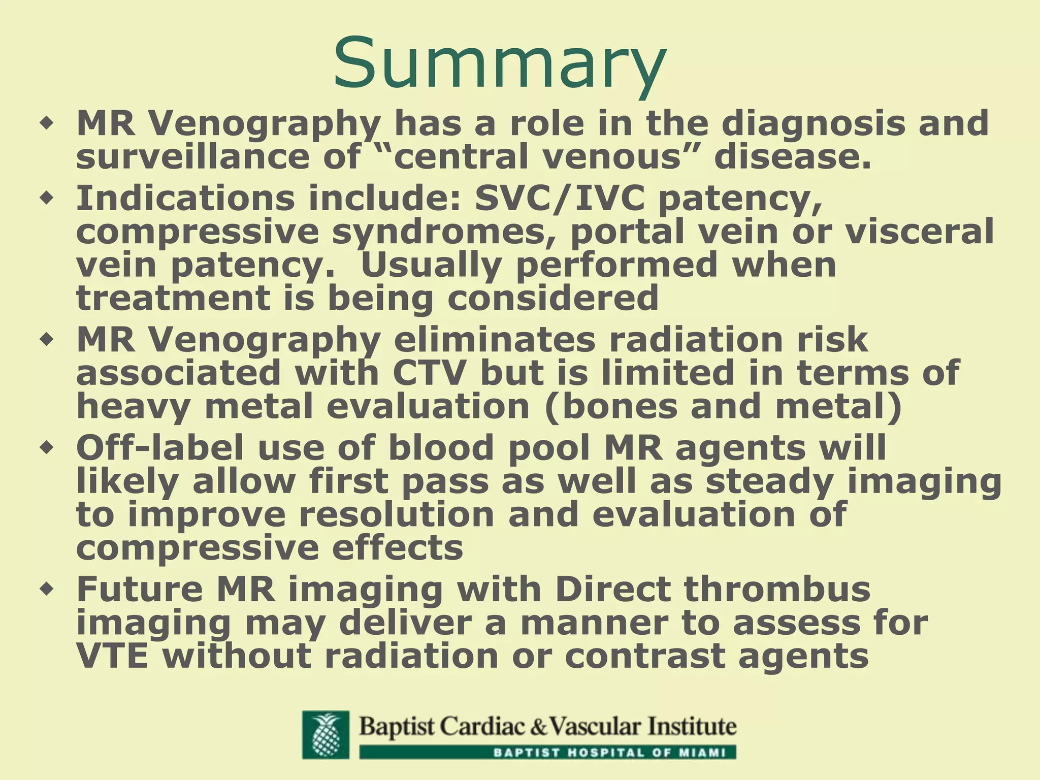 Summary
 MR Venography has a role in the diagnosis and
surveillance of “central venous” disease.
 Indications include: SVC/IVC patency,
compressive syndromes, portal vein or visceral
vein patency. Usually performed when
treatment is being considered
 MR Venography eliminates radiation risk
associated with CTV but is limited in terms of
heavy metal evaluation (bones and metal)
 Off-label use of blood pool MR agents will
likely allow first pass as well as steady imaging
to improve resolution and evaluation of
compressive effects
 Future MR imaging with Direct thrombus
imaging may deliver a manner to assess for
VTE without radiation or contrast agents
 