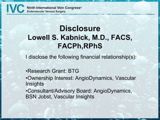 Disclosure
Lowell S. Kabnick, M.D., FACS,
FACPh,RPhS
I disclose the following financial relationship(s):
•Research Grant: BTG
•Ownership Interest: AngioDynamics, Vascular
Insights
•Consultant/Advisory Board: AngioDynamics,
BSN Jobst, Vascular Insights
 