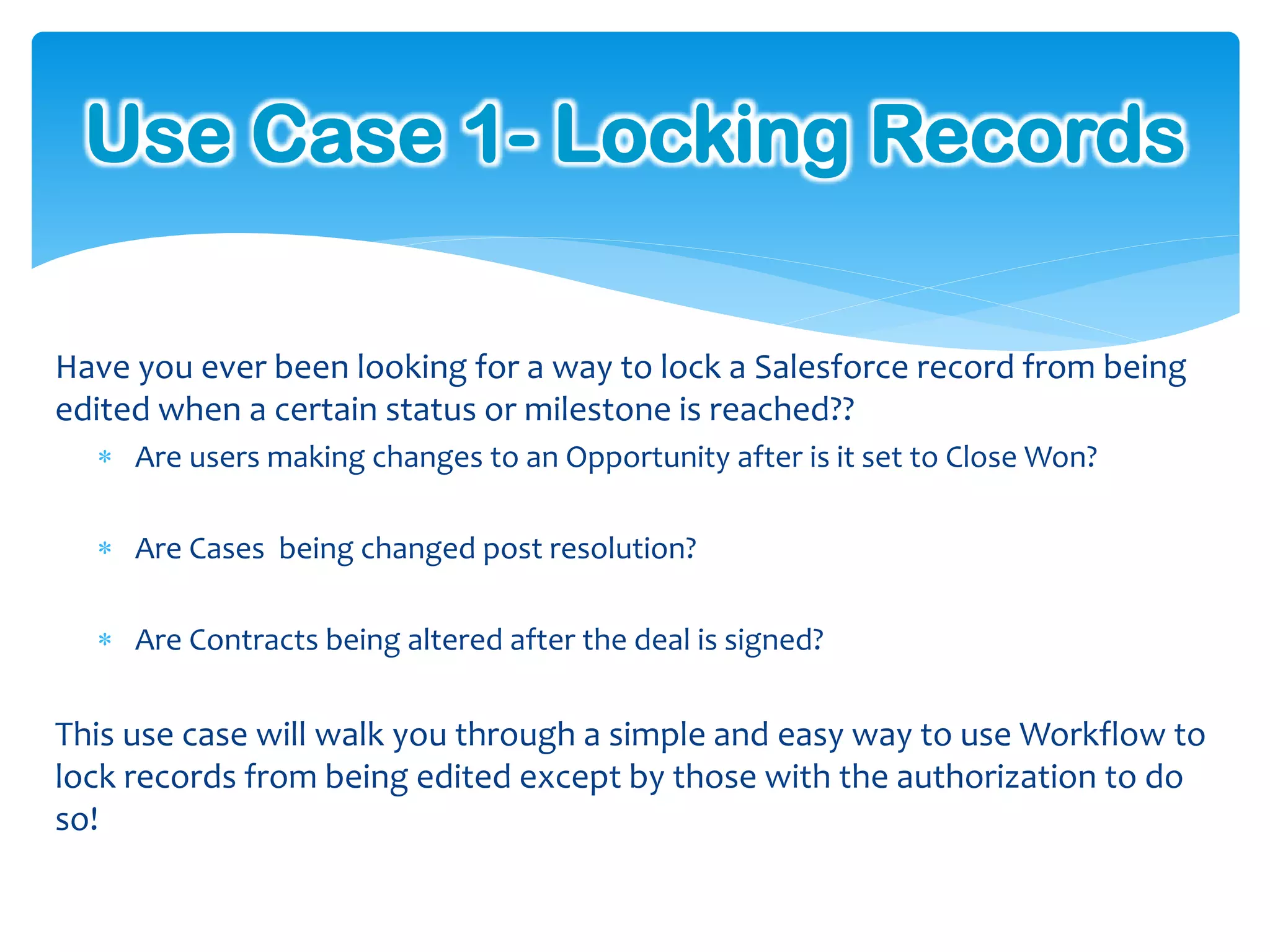 Use Case 1- Locking Records

Have you ever been looking for a way to lock a Salesforce record from being
edited when a certain status or milestone is reached??
   Are users making changes to an Opportunity after is it set to Close Won?

   Are Cases being changed post resolution?

   Are Contracts being altered after the deal is signed?


This use case will walk you through a simple and easy way to use Workflow to
lock records from being edited except by those with the authorization to do
so!
 