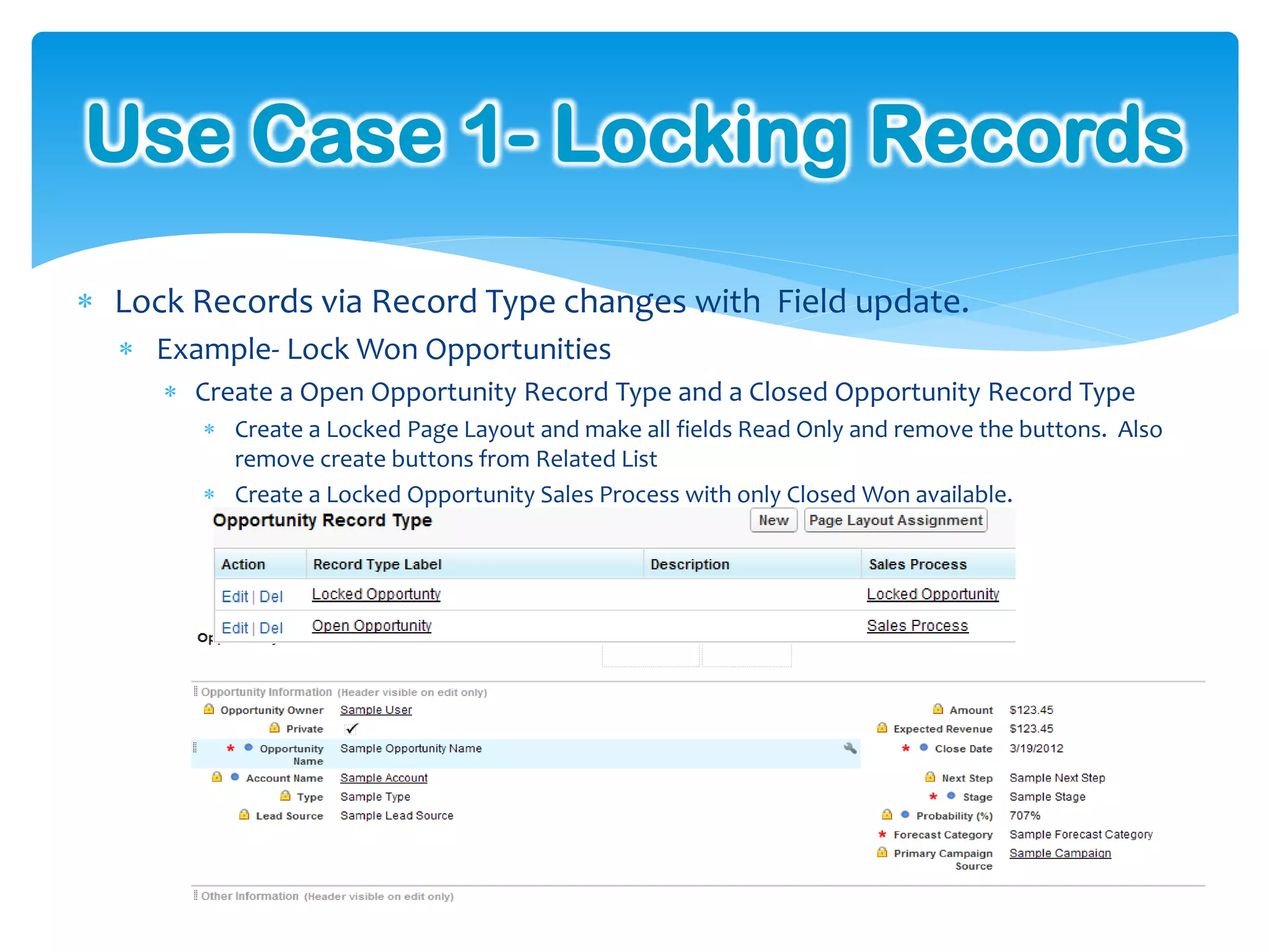 Use Case 1- Locking Records
 Lock Records via Record Type changes with Field update.
   Example- Lock Won Opportunities
      Create a Open Opportunity Record Type and a Closed Opportunity Record Type
         Create a Locked Page Layout and make all fields Read Only and remove the buttons. Also
          remove create buttons from Related List
         Create a Locked Opportunity Sales Process with only Closed Won available.
 