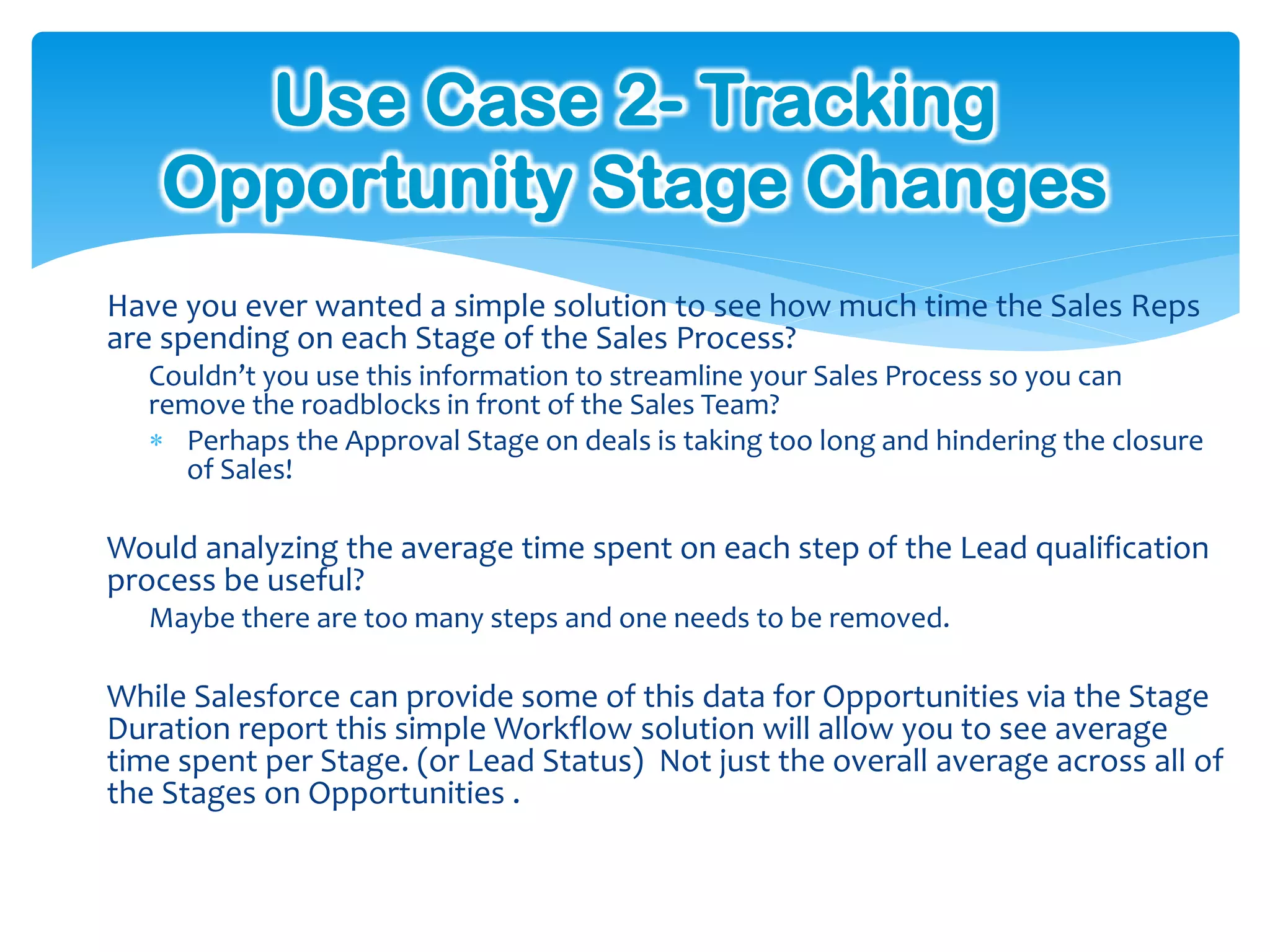 Use Case 2- Tracking
    Opportunity Stage Changes
Have you ever wanted a simple solution to see how much time the Sales Reps
are spending on each Stage of the Sales Process?
   Couldn’t you use this information to streamline your Sales Process so you can
   remove the roadblocks in front of the Sales Team?
    Perhaps the Approval Stage on deals is taking too long and hindering the closure
     of Sales!

Would analyzing the average time spent on each step of the Lead qualification
process be useful?
   Maybe there are too many steps and one needs to be removed.

While Salesforce can provide some of this data for Opportunities via the Stage
Duration report this simple Workflow solution will allow you to see average
time spent per Stage. (or Lead Status) Not just the overall average across all of
the Stages on Opportunities .
 