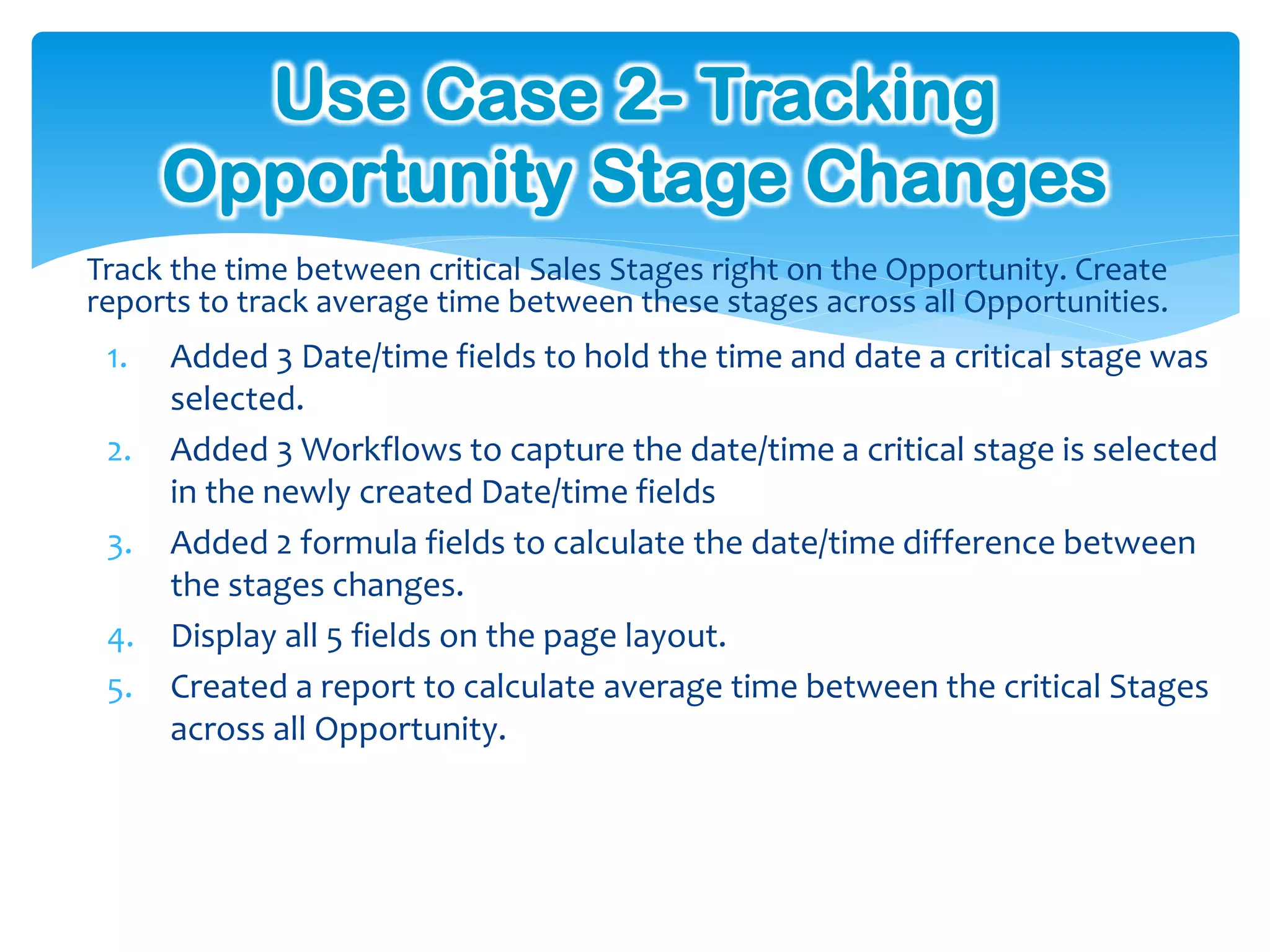 Use Case 2- Tracking
      Opportunity Stage Changes
Track the time between critical Sales Stages right on the Opportunity. Create
reports to track average time between these stages across all Opportunities.
 1.   Added 3 Date/time fields to hold the time and date a critical stage was
      selected.
 2.   Added 3 Workflows to capture the date/time a critical stage is selected
      in the newly created Date/time fields
 3.   Added 2 formula fields to calculate the date/time difference between
      the stages changes.
 4.   Display all 5 fields on the page layout.
 5.   Created a report to calculate average time between the critical Stages
      across all Opportunity.
 