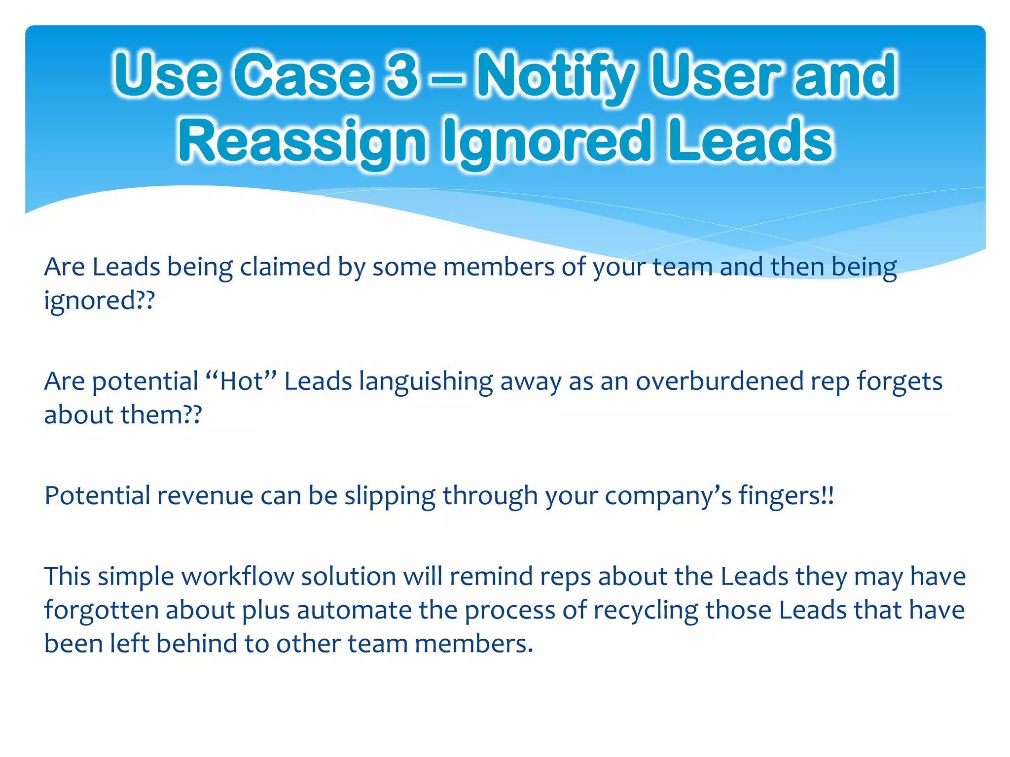 Use Case 3 – Notify User and
       Reassign Ignored Leads

Are Leads being claimed by some members of your team and then being
ignored??

Are potential “Hot” Leads languishing away as an overburdened rep forgets
about them??

Potential revenue can be slipping through your company’s fingers!!

This simple workflow solution will remind reps about the Leads they may have
forgotten about plus automate the process of recycling those Leads that have
been left behind to other team members.
 