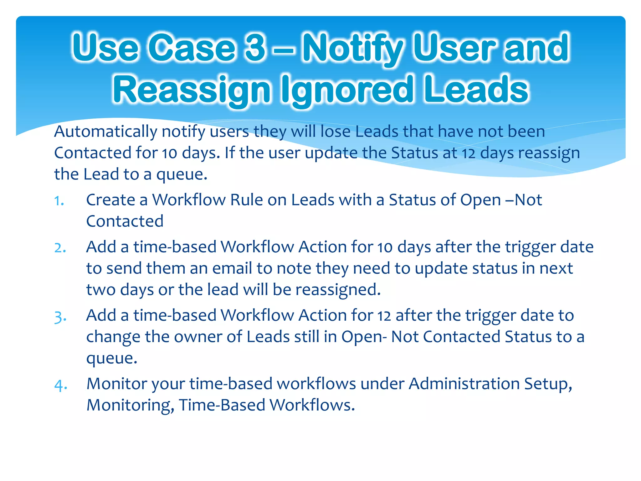 Use Case 3 – Notify User and
    Reassign Ignored Leads
Automatically notify users they will lose Leads that have not been
Contacted for 10 days. If the user update the Status at 12 days reassign
the Lead to a queue.
1. Create a Workflow Rule on Leads with a Status of Open –Not
    Contacted
2. Add a time-based Workflow Action for 10 days after the trigger date
    to send them an email to note they need to update status in next
    two days or the lead will be reassigned.
3. Add a time-based Workflow Action for 12 after the trigger date to
    change the owner of Leads still in Open- Not Contacted Status to a
    queue.
4. Monitor your time-based workflows under Administration Setup,
    Monitoring, Time-Based Workflows.
 