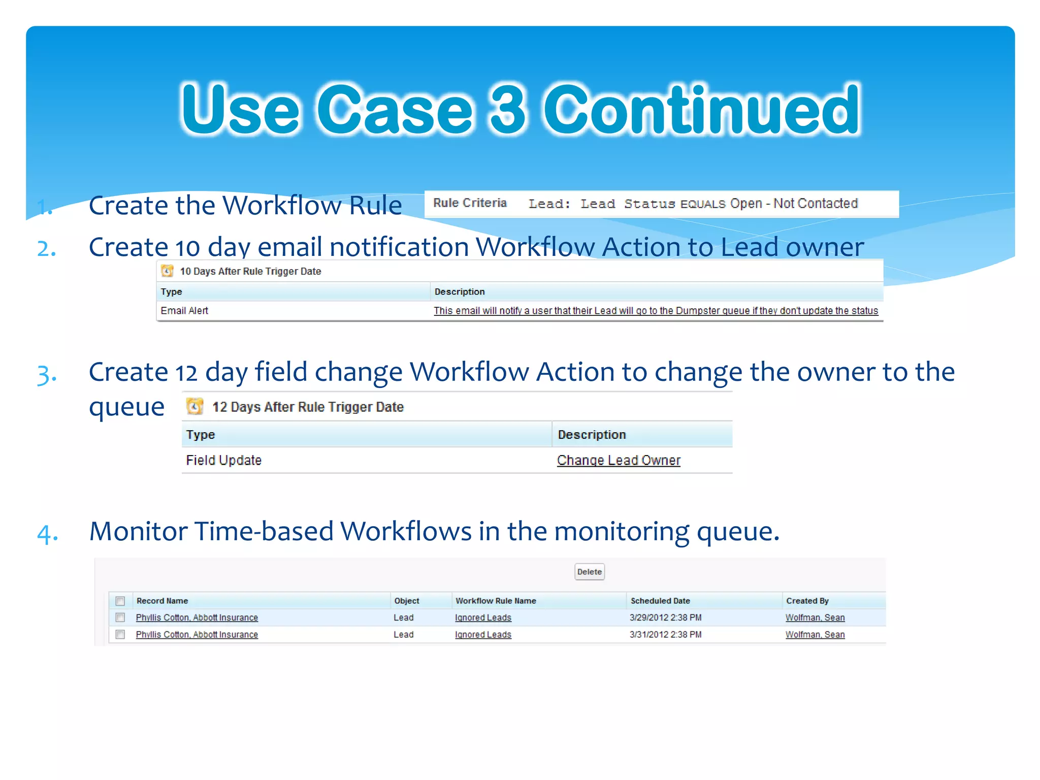Use Case 3 Continued
1.   Create the Workflow Rule
2.   Create 10 day email notification Workflow Action to Lead owner



3.   Create 12 day field change Workflow Action to change the owner to the
     queue



4.   Monitor Time-based Workflows in the monitoring queue.
 