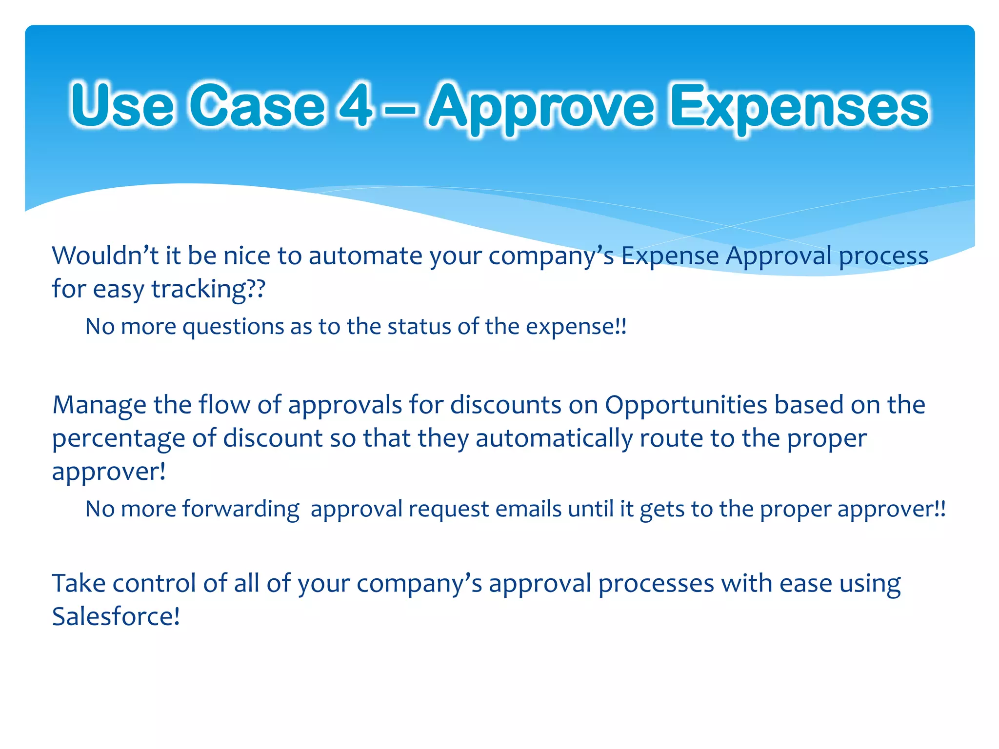 Use Case 4 – Approve Expenses

Wouldn’t it be nice to automate your company’s Expense Approval process
for easy tracking??
  No more questions as to the status of the expense!!


Manage the flow of approvals for discounts on Opportunities based on the
percentage of discount so that they automatically route to the proper
approver!
  No more forwarding approval request emails until it gets to the proper approver!!


Take control of all of your company’s approval processes with ease using
Salesforce!
 