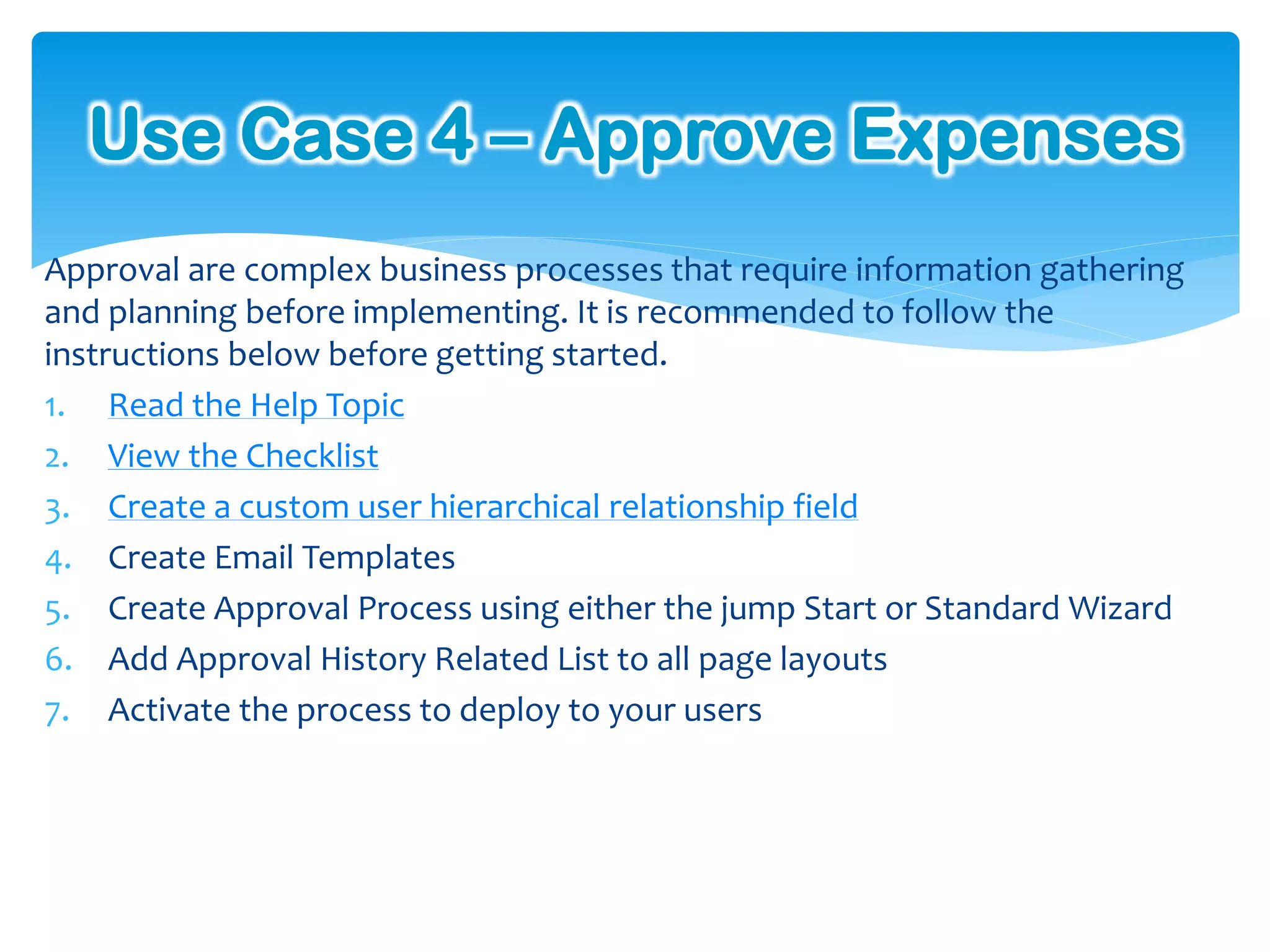 Use Case 4 – Approve Expenses
Approval are complex business processes that require information gathering
and planning before implementing. It is recommended to follow the
instructions below before getting started.
1. Read the Help Topic
2. View the Checklist
3. Create a custom user hierarchical relationship field
4. Create Email Templates
5. Create Approval Process using either the jump Start or Standard Wizard
6. Add Approval History Related List to all page layouts
7. Activate the process to deploy to your users
 