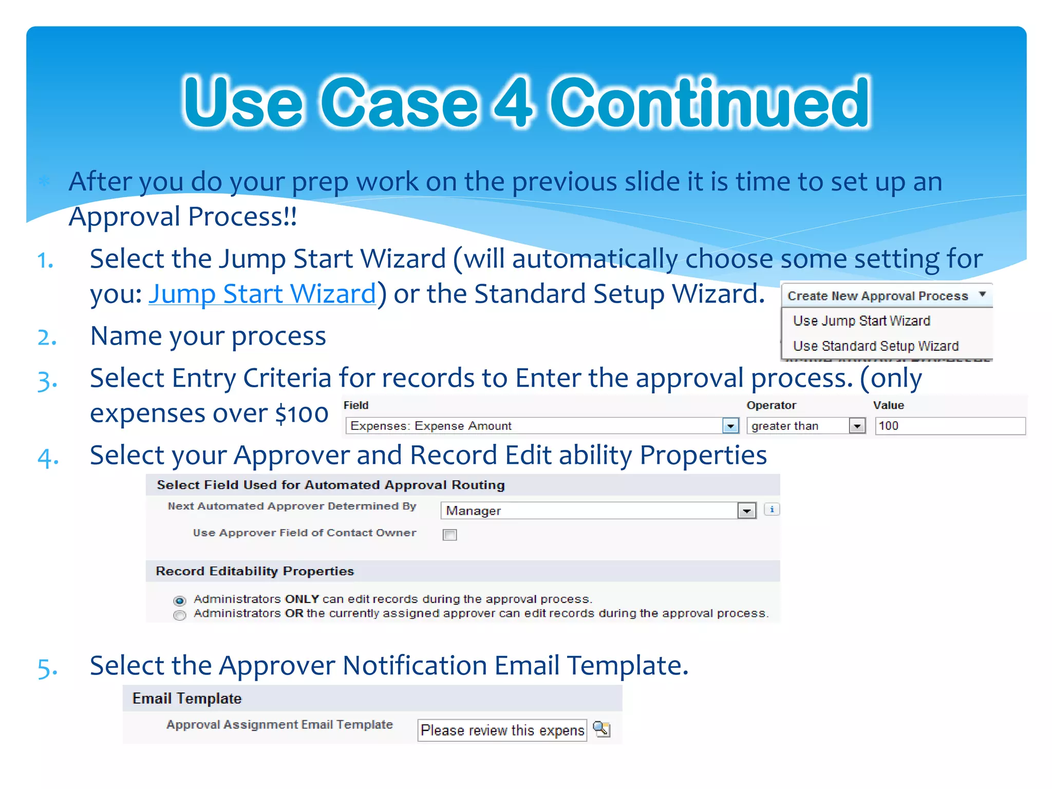 Use Case 4 Continued
 After you do your prep work on the previous slide it is time to set up an
  Approval Process!!
1. Select the Jump Start Wizard (will automatically choose some setting for
   you: Jump Start Wizard) or the Standard Setup Wizard.
2. Name your process
3. Select Entry Criteria for records to Enter the approval process. (only
   expenses over $100
4. Select your Approver and Record Edit ability Properties




5.   Select the Approver Notification Email Template.
 