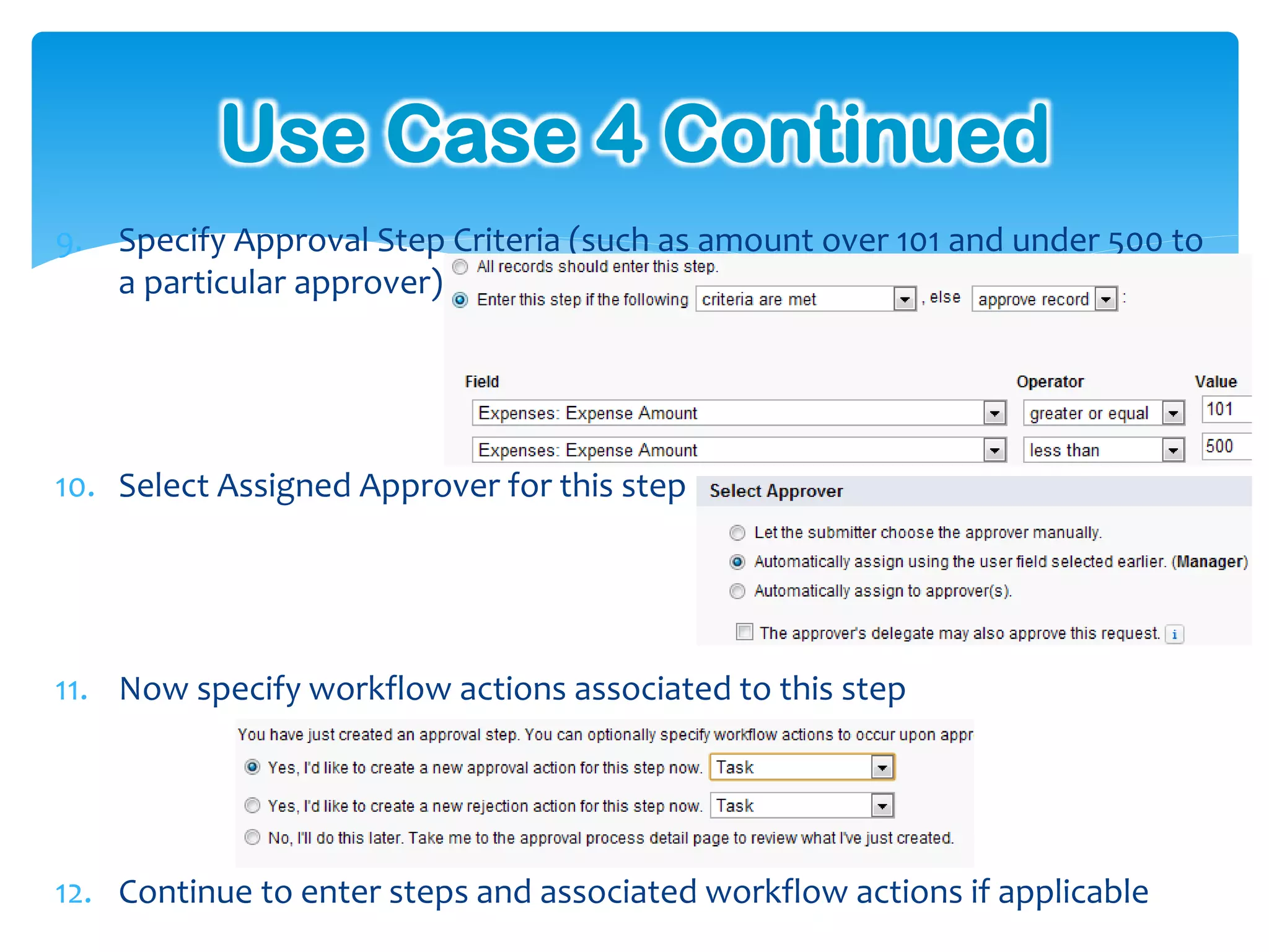 Use Case 4 Continued
9. Specify Approval Step Criteria (such as amount over 101 and under 500 to
   a particular approver)




10. Select Assigned Approver for this step




11. Now specify workflow actions associated to this step




12. Continue to enter steps and associated workflow actions if applicable
 