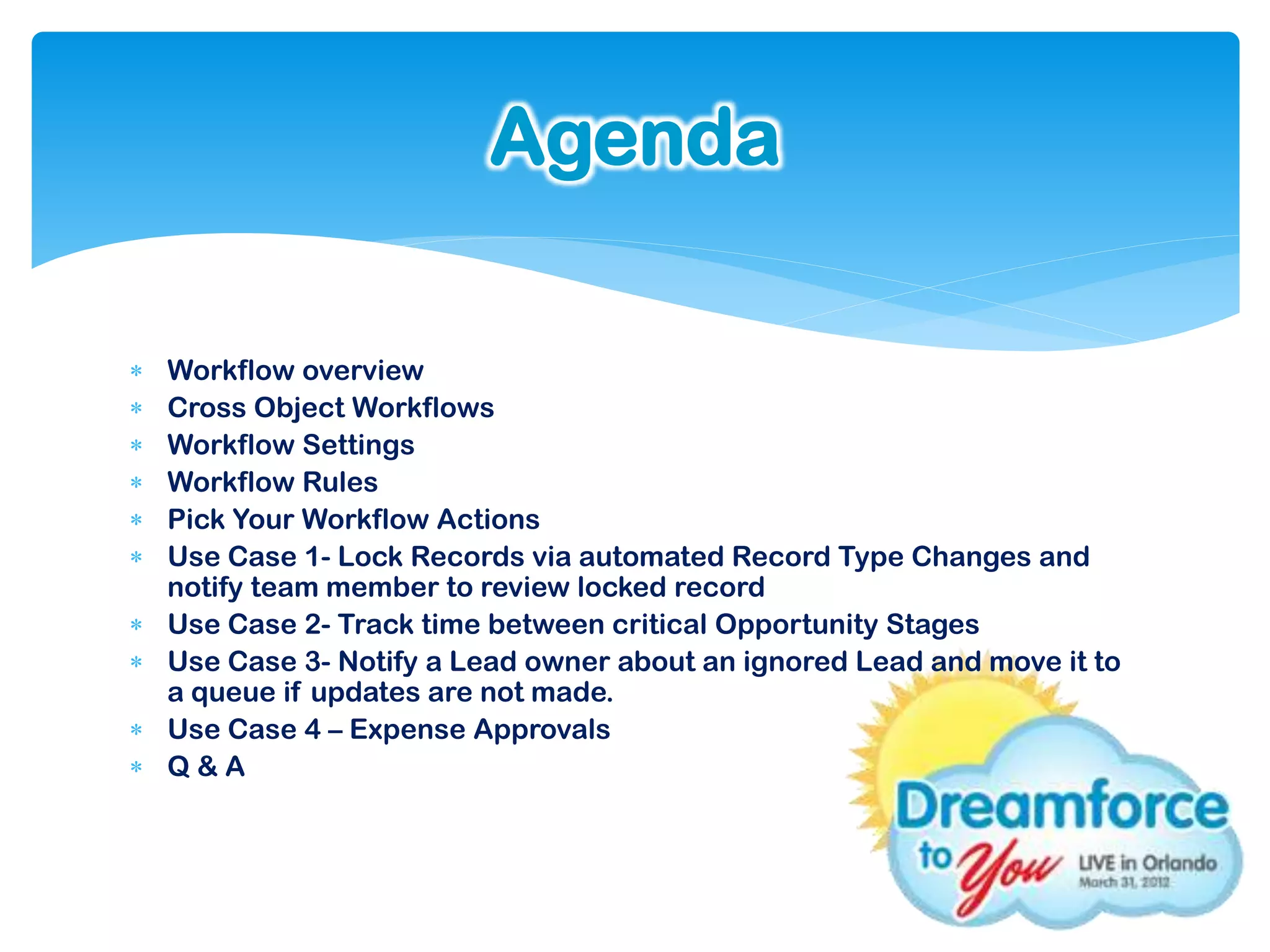 Agenda

   Workflow overview
   Cross Object Workflows
   Workflow Settings
   Workflow Rules
   Pick Your Workflow Actions
   Use Case 1- Lock Records via automated Record Type Changes and
    notify team member to review locked record
   Use Case 2- Track time between critical Opportunity Stages
   Use Case 3- Notify a Lead owner about an ignored Lead and move it to
    a queue if updates are not made.
   Use Case 4 – Expense Approvals
   Q&A
 