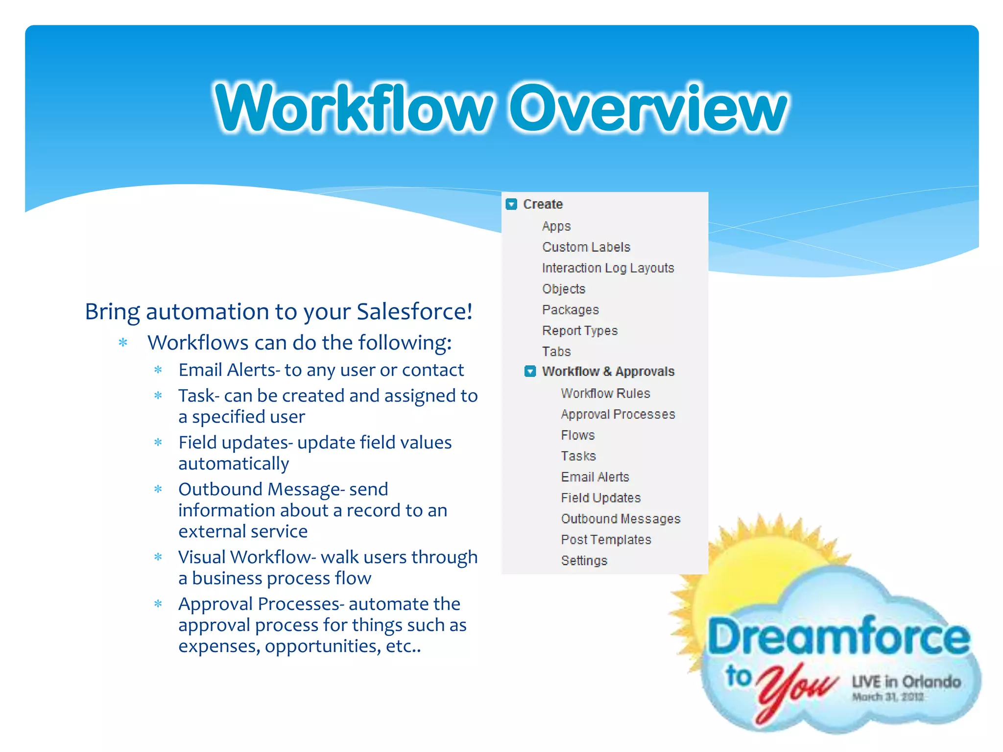 Workflow Overview


Bring automation to your Salesforce!
    Workflows can do the following:
       Email Alerts- to any user or contact
       Task- can be created and assigned to
        a specified user
       Field updates- update field values
        automatically
       Outbound Message- send
        information about a record to an
        external service
       Visual Workflow- walk users through
        a business process flow
       Approval Processes- automate the
        approval process for things such as
        expenses, opportunities, etc..
 