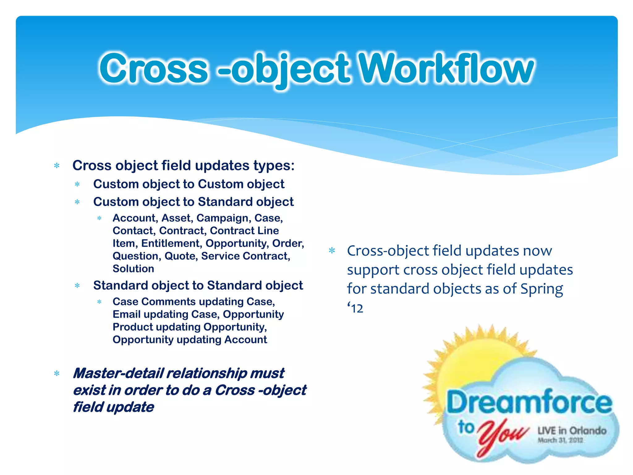 Cross -object Workflow

 Cross object field updates types:
      Custom object to Custom object
      Custom object to Standard object
          Account, Asset, Campaign, Case,
           Contact, Contract, Contract Line
           Item, Entitlement, Opportunity, Order,
           Question, Quote, Service Contract,        Cross-object field updates now
           Solution                                   support cross object field updates
      Standard object to Standard object             for standard objects as of Spring
          Case Comments updating Case,
           Email updating Case, Opportunity           ‘12
           Product updating Opportunity,
           Opportunity updating Account


 Master-detail relationship must
  exist in order to do a Cross -object
  field update
 