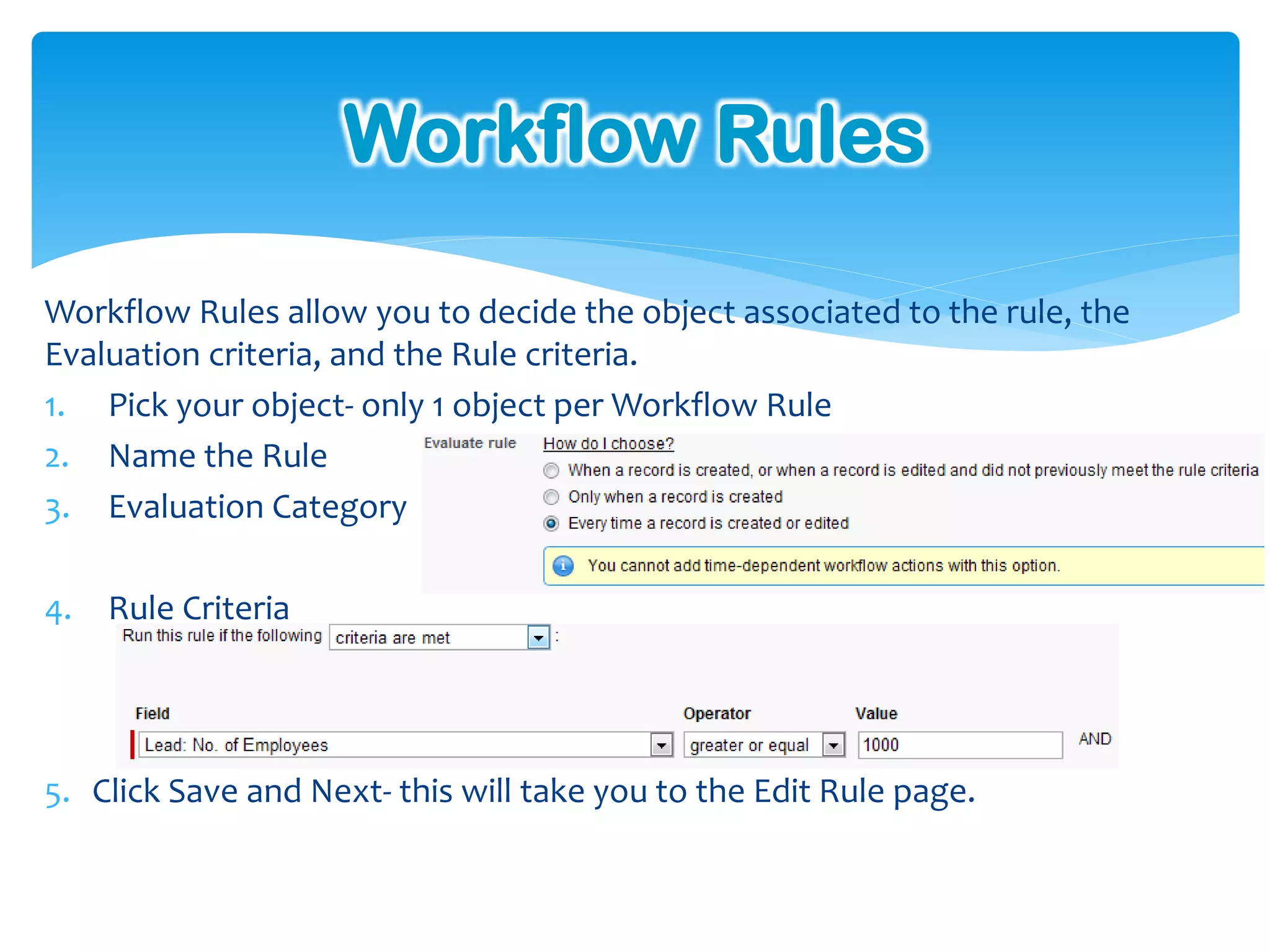 Workflow Rules

Workflow Rules allow you to decide the object associated to the rule, the
Evaluation criteria, and the Rule criteria.
1. Pick your object- only 1 object per Workflow Rule
2. Name the Rule
3. Evaluation Category

4.   Rule Criteria




5. Click Save and Next- this will take you to the Edit Rule page.
 