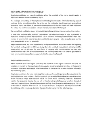 WHAT IS AM, AMPLITUDE MODULATION (AM)?
Amplitude modulation is a type of modulation where the amplitude of the carrier signal is varied in
accordance with the information bearing signal.
The envelope, or boundary, of the amplitude modulated signal embeds the information bearing signal. A
nonlinear device is used to combine the carrier and the modulating signal to generate an amplitude
modulated signal. The output of the nonlinear device consists of discrete upper and lower sidebands.
The output of a nonlinear device does not vary in direct proportion with the input.
AM or amplitude modulation is used for modulating a radio signal to carry sound or other information.
In order that a steady radio signal or "radio carrier" can carry information it must be changed or
modulated in one way so that the information can be conveyed from one place to another. There are a
number of ways in which a carrier can be modulated to carry a signal - often an audio signal and the
most obvious way is to vary its amplitude.
Amplitude modulation, AM is the oldest form of analogue modulation. It was first used at the beginning
the twentieth century and it is still in use today. Currently amplitude modulation is primarily used for
broadcasting, but it is still used for some forms of two way radio communications. Its main radio
communications use is for local aviation related VHF two way radio links. It is sued for ground to air
radio communications as well as two way radio links for ground staff as well.


Amplitude modulation basics
When amplitude modulated signal is created, the amplitude of the signal is varied in line with the
variations in intensity of the sound wave. In this way the overall amplitude or envelope of the carrier is
modulated to carry the audio signal. Here the envelope of the carrier can be seen to change in line with
the modulating signal.
Amplitude modulation, AM is the most straightforward way of modulating a signal. Demodulation or the
process where the radio frequency signal is converted into an audio frequency signal is also very simple.
It only requires a simple diode detector circuit. The circuit that is commonly used has a diode that
rectifies the signal, only allowing the one half of the alternating radio frequency waveform through. A
capacitor is used to remove the radio frequency parts of the signal, leaving the audio waveform. This can
be fed into an amplifier after which it can be used to drive a loudspeaker. As the circuit used for
demodulating AM is very cheap, it enables the cost of radio receivers for AM to be kept low.
 