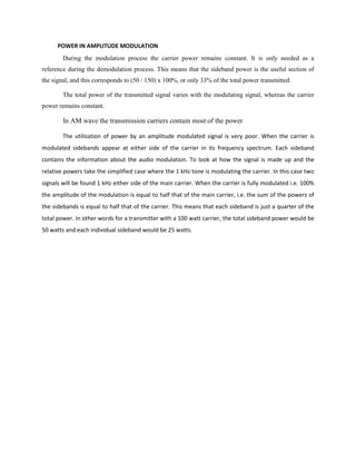 POWER IN AMPLITUDE MODULATION
        During the modulation process the carrier power remains constant. It is only needed as a
reference during the demodulation process. This means that the sideband power is the useful section of
the signal, and this corresponds to (50 / 150) x 100%, or only 33% of the total power transmitted.

        The total power of the transmitted signal varies with the modulating signal, whereas the carrier
power remains constant.

        In AM wave the transmission carriers contain most of the power

        The utilisation of power by an amplitude modulated signal is very poor. When the carrier is
modulated sidebands appear at either side of the carrier in its frequency spectrum. Each sideband
contains the information about the audio modulation. To look at how the signal is made up and the
relative powers take the simplified case where the 1 kHz tone is modulating the carrier. In this case two
signals will be found 1 kHz either side of the main carrier. When the carrier is fully modulated i.e. 100%
the amplitude of the modulation is equal to half that of the main carrier, i.e. the sum of the powers of
the sidebands is equal to half that of the carrier. This means that each sideband is just a quarter of the
total power. In other words for a transmitter with a 100 watt carrier, the total sideband power would be
50 watts and each individual sideband would be 25 watts.
 