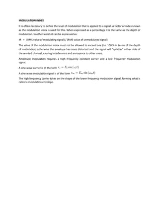 MODULATION INDEX
It is often necessary to define the level of modulation that is applied to a signal. A factor or index known
as the modulation index is used for this. When expressed as a percentage it is the same as the depth of
modulation. In other words it can be expressed as:
M = (RMS value of modulating signal) / (RMS value of unmodulated signal)
The value of the modulation index must not be allowed to exceed one (i.e. 100 % in terms of the depth
of modulation) otherwise the envelope becomes distorted and the signal will "splatter" either side of
the wanted channel, causing interference and annoyance to other users.
Amplitude modulation requires a high frequency constant carrier and a low frequency modulation
signal.
A sine wave carrier is of the form
A sine wave modulation signal is of the form
The high frequency carrier takes on the shape of the lower frequency modulation signal, forming what is
called a modulation envelope.
 