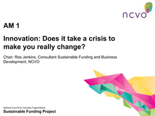 AM 1
Innovation: Does it take a crisis to
make you really change?
Chair: Ros Jenkins, Consultant Sustainable Funding and Business
Development, NCVO




National Council for Voluntary Organisations
Sustainable Funding Project
 