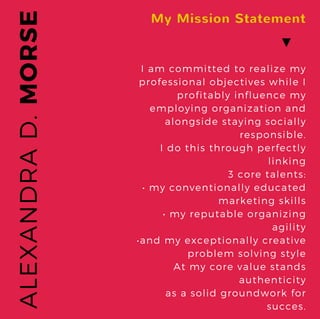 MORSEALEXANDRAD.
My Mission Statement
I am committed to realize my
professional objectives while I
profitably influence my
employing organization and
alongside staying socially
responsible.
I do this through perfectly
linking
3 core talents:
• my conventionally educated
marketing skills
• my reputable organizing
agility
•and my exceptionally creative
problem solving style
At my core value stands
authenticity
as a solid groundwork for
succes.
▼
 