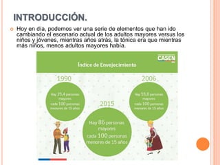 INTRODUCCIÓN.
 Hoy en día, podemos ver una serie de elementos que han ido
cambiando el escenario actual de los adultos mayores versus los
niños y jóvenes, mientras años atrás, la tónica era que mientras
más niños, menos adultos mayores había.
 