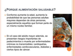 ¿PORQUE ALIMENTACIÓN SALUDABLE?
 Conforme aumenta la edad, aumenta la
probabilidad de que las personas adultas
mayores dependan de otras personas,
especialmente aquellos que forman parte de
un mismo núcleo familiar.
 En el caso del adulto mayor además, se
presentan riesgos importantes de
padecimientos o muerte por enfermedades
crónicas no transmisibles: cardiopatías,
enfermedades cardiovasculares, diabetes y
ciertos tipos de cáncer.
 