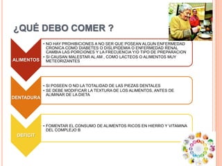 ¿QUÉ DEBO COMER ?
ALIMENTOS
• NO HAY PROHIBICIONES A NO SER QUE POSEAN ALGUN ENFERMEDAD
CRONICA COMO DIABETES O DISLIPIDEMIA O ENFERMEDAD RENAL
CAMBIA LAS PORCIONES Y LA FRECUENCIA Y/O TIPO DE PREPARACION
• SI CAUSAN MALESTAR AL AM , COMO LACTEOS O ALIMENTOS MUY
METEORIZANTES
DENTADURA
• SI POSEEN O NO LA TOTALIDAD DE LAS PIEZAS DENTALES
• SE DEBE MODIFICAR LA TEXTURA DE LOS ALIMENTOS, ANTES DE
ALIMINAR DE LA DIETA
DEFICIT
• FOMENTAR EL CONSUMO DE ALIMENTOS RICOS EN HIERRO Y VITAMINA
DEL COMPLEJO B
 