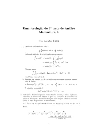Uma resolu¸c˜ao do 3o
teste de An´alise
Matem´atica I.
19 de Dezembro de 2012
1. a) Utilizando a substitui¸c˜ao
√
x = t,
1
t
arcsin(t)2t dt = 2 arcsin(t).
Utilizando a t´ecnica de primitiva¸c˜ao por partes vem:
arcsin(t) =t arcsin(t) − t
1
√
1 − t2
dt
=t arcsin(t) +
1
2
−2t(1 − t2
)− 1
2 dt
=t arcsin(t) + (1 − t2
)
1
2 .
Obtemos assim,
1
√
x
arcsin(
√
x) = 2
√
x arcsin(
√
x) + 2
√
1 − x + C,
com C uma constante real.
b) Sabemos que quando x = 1 a primitiva que queremos encontrar toma o
valor 4. Assim,
2
√
1 arcsin(
√
1) +
√
1 − 1 + C = 4 ⇔ 2
π
2
+ C = 4 ⇔ C = 4 − π.
A primitiva pretendida ´e
2
√
x arcsin(
√
x) + 2
√
1 − x + 4 − π.
2. Dado que a fun¸c˜ao integranda ´e uma fun¸c˜ao racional, e sendo o grau do
polin´omio do numerador inferior ao grau do polin´omio do denominador,
temos de decompor a fun¸c˜ao em frac¸c˜oes mais simples. Para tal determi-
namos os zeros do polin´omio do denominador.
x3
−4x2
+4x = 0 ⇔ x(x2
−4x+4) = 0 ⇔ x = 0 ∨ (x−2)2
= 0 ⇔ x = 0 ∨ x = 2.
Assim,
4
x3 − 4x2 + 4x
=
4
x(x − 2)2
=
A
x
+
B
(x − 2)2
+
C
x − 2
=
A(x − 2)2
+ Bx + Cx(x − 2)
x3 − 4x2 + 4x
.
1
 