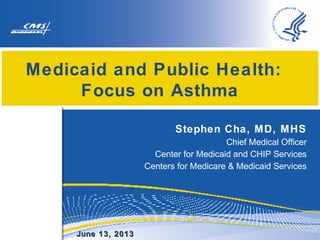 Medicaid and Public Health:
Focus on Asthma
Stephen Cha, MD, MHS
Chief Medical Officer
Center for Medicaid and CHIP Services
Centers for Medicare & Medicaid Services

June 13, 2013

 