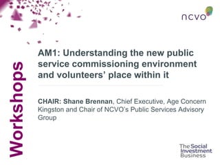 Workshops
AM1: Understanding the new public
service commissioning environment
and volunteers’ place within it
CHAIR: Shane Brennan, Chief Executive, Age Concern
Kingston and Chair of NCVO’s Public Services Advisory
Group
 