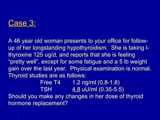 Case 3:

A 46 year old woman presents to your office for follow-
up of her longstanding hypothyroidism. She is taking l-
thyroxine 125 ug/d, and reports that she is feeling
“pretty well”, except for some fatigue and a 5 lb weight
gain over the last year. Physical examination is normal.
Thyroid studies are as follows:
              Free T4      1.2 ng/ml (0.8-1.8)
              TSH          4.8 uU/ml (0.35-5.5)
Should you make any changes in her dose of thyroid
hormone replacement?
 