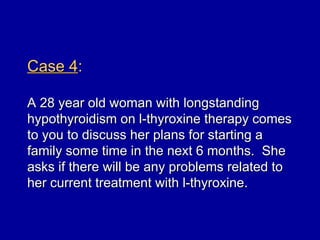 Case 4:

A 28 year old woman with longstanding
hypothyroidism on l-thyroxine therapy comes
to you to discuss her plans for starting a
family some time in the next 6 months. She
asks if there will be any problems related to
her current treatment with l-thyroxine.
 