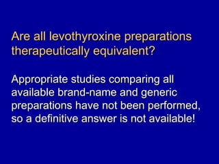 Are all levothyroxine preparations
therapeutically equivalent?

Appropriate studies comparing all
available brand-name and generic
preparations have not been performed,
so a definitive answer is not available!
 