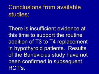 Conclusions from available
studies:

There is insufficient evidence at
this time to support the routine
addition of T3 to T4 replacement
in hypothyroid patients. Results
of the Bunevicius study have not
been confirmed in subsequent
RCT’s.
 