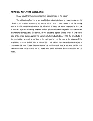 POWER IN AMPLITUDE MODULATION

         In AM wave the transmission carriers contain most of the power

         The utilisation of power by an amplitude modulated signal is very poor. When the
carrier is modulated sidebands appear at either side of the carrier in its frequency
spectrum. Each sideband contains the information about the audio modulation. To look
at how the signal is made up and the relative powers take the simplified case where the
1 kHz tone is modulating the carrier. In this case two signals will be found 1 kHz either
side of the main carrier. When the carrier is fully modulated i.e. 100% the amplitude of
the modulation is equal to half that of the main carrier, i.e. the sum of the powers of the
sidebands is equal to half that of the carrier. This means that each sideband is just a
quarter of the total power. In other words for a transmitter with a 100 watt carrier, the
total sideband power would be 50 watts and each individual sideband would be 25
watts.
 