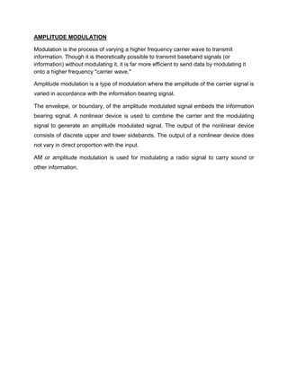 AMPLITUDE MODULATION

Modulation is the process of varying a higher frequency carrier wave to transmit
information. Though it is theoretically possible to transmit baseband signals (or
information) without modulating it, it is far more efficient to send data by modulating it
onto a higher frequency "carrier wave."

Amplitude modulation is a type of modulation where the amplitude of the carrier signal is
varied in accordance with the information bearing signal.

The envelope, or boundary, of the amplitude modulated signal embeds the information
bearing signal. A nonlinear device is used to combine the carrier and the modulating
signal to generate an amplitude modulated signal. The output of the nonlinear device
consists of discrete upper and lower sidebands. The output of a nonlinear device does
not vary in direct proportion with the input.

AM or amplitude modulation is used for modulating a radio signal to carry sound or
other information.
 