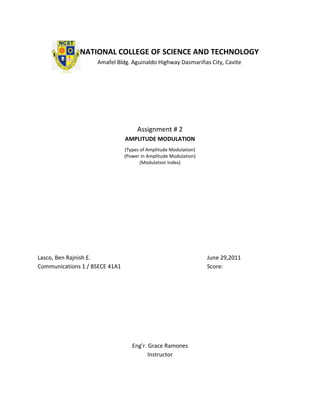 NATIONAL COLLEGE OF SCIENCE AND TECHNOLOGY
                    Amafel Bldg. Aguinaldo Highway Dasmariñas City, Cavite




                                     Assignment # 2
                                AMPLITUDE MODULATION
                                (Types of Amplitude Modulation)
                                (Power in Amplitude Modulation)
                                       (Modulation Index)




Lasco, Ben Rajnish E.                                             June 29,2011
Communications 1 / BSECE 41A1                                     Score:




                                   Eng'r. Grace Ramones
                                          Instructor
 