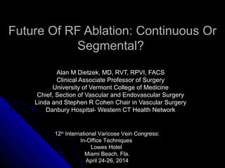 Future Of RF Ablation: Continuous Or
Segmental?
Alan M Dietzek, MD, RVT, RPVI, FACSAlan M Dietzek, MD, RVT, RPVI, FACS
Clinical Associate Professor of SurgeryClinical Associate Professor of Surgery
University of Vermont College of MedicineUniversity of Vermont College of Medicine
Chief, Section of Vascular and Endovascular SurgeryChief, Section of Vascular and Endovascular Surgery
Linda and Stephen R Cohen Chair in Vascular SurgeryLinda and Stephen R Cohen Chair in Vascular Surgery
Danbury Hospital- Western CT Health NetworkDanbury Hospital- Western CT Health Network
12th
International Varicose Vein Congress:
In-Office Techniques
Lowes Hotel
Miami Beach, Fla.
April 24-26, 2014
 