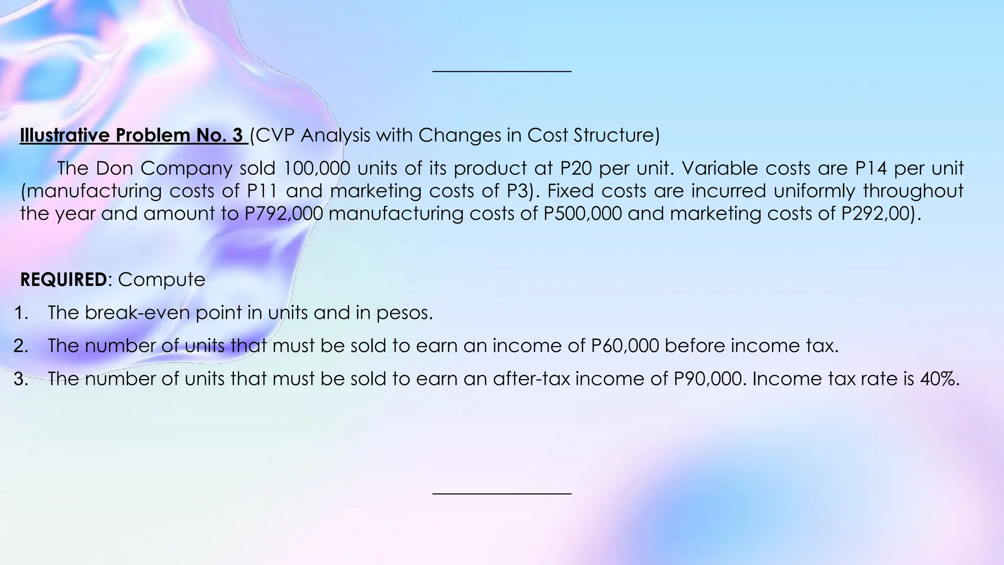 Illustrative Problem No. 3 (CVP Analysis with Changes in Cost Structure)
The Don Company sold 100,000 units of its product at P20 per unit. Variable costs are P14 per unit
(manufacturing costs of P11 and marketing costs of P3). Fixed costs are incurred uniformly throughout
the year and amount to P792,000 manufacturing costs of P500,000 and marketing costs of P292,00).
REQUIRED: Compute
1. The break-even point in units and in pesos.
2. The number of units that must be sold to earn an income of P60,000 before income tax.
3. The number of units that must be sold to earn an after-tax income of P90,000. Income tax rate is 40%.
 