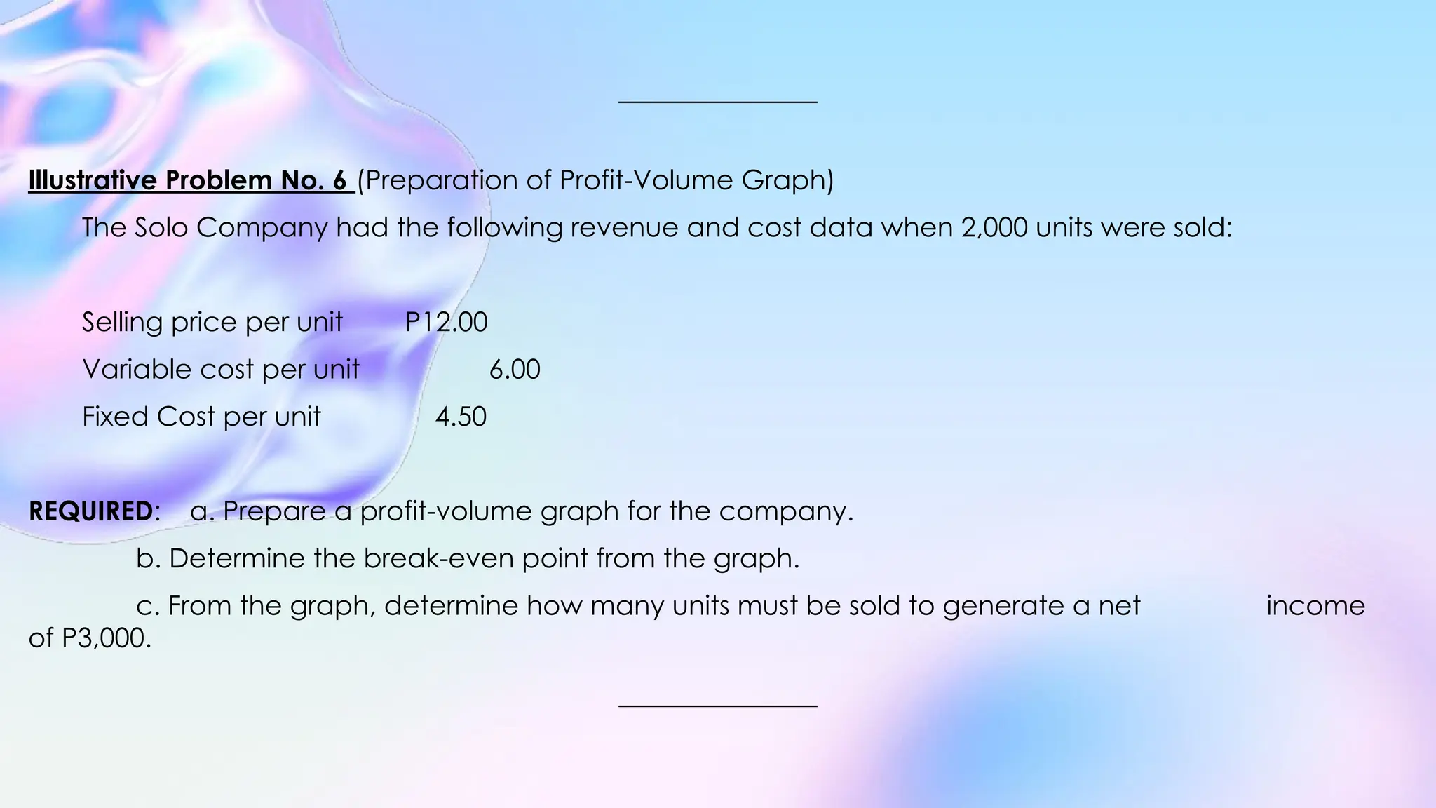 Illustrative Problem No. 6 (Preparation of Profit-Volume Graph)
The Solo Company had the following revenue and cost data when 2,000 units were sold:
Selling price per unit P12.00
Variable cost per unit 6.00
Fixed Cost per unit 4.50
REQUIRED: a. Prepare a profit-volume graph for the company.
b. Determine the break-even point from the graph.
c. From the graph, determine how many units must be sold to generate a net income
of P3,000.
 