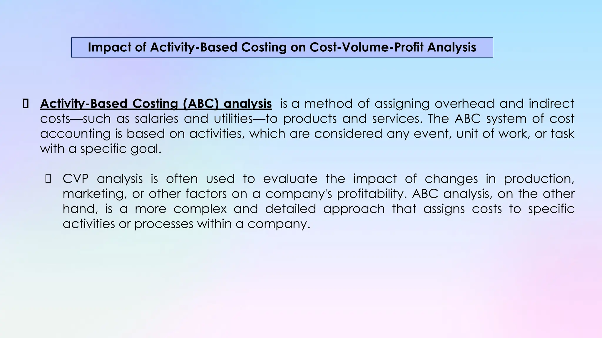 Activity-Based Costing (ABC) analysis is a method of assigning overhead and indirect
costs—such as salaries and utilities—to products and services. The ABC system of cost
accounting is based on activities, which are considered any event, unit of work, or task
with a specific goal.
CVP analysis is often used to evaluate the impact of changes in production,
marketing, or other factors on a company's profitability. ABC analysis, on the other
hand, is a more complex and detailed approach that assigns costs to specific
activities or processes within a company.
Impact of Activity-Based Costing on Cost-Volume-Profit Analysis
 